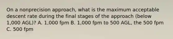 On a nonprecision approach, what is the maximum acceptable descent rate during the final stages of the approach (below 1,000 AGL)? A. 1,000 fpm B. 1,000 fpm to 500 AGL, the 500 fpm C. 500 fpm