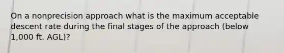 On a nonprecision approach what is the maximum acceptable descent rate during the final stages of the approach (below 1,000 ft. AGL)?