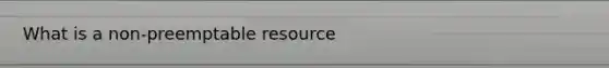 What is a non-preemptable resource