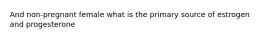 And non-pregnant female what is the primary source of estrogen and progesterone