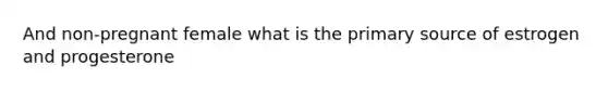 And non-pregnant female what is the primary source of estrogen and progesterone