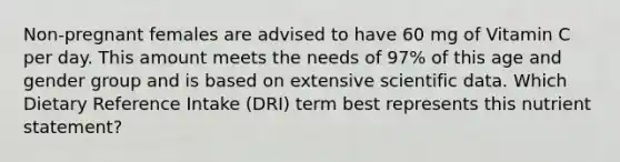 Non-pregnant females are advised to have 60 mg of Vitamin C per day. This amount meets the needs of 97% of this age and gender group and is based on extensive scientific data. Which Dietary Reference Intake (DRI) term best represents this nutrient statement?