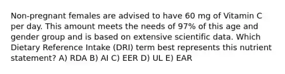 Non-pregnant females are advised to have 60 mg of Vitamin C per day. This amount meets the needs of 97% of this age and gender group and is based on extensive scientific data. Which Dietary Reference Intake (DRI) term best represents this nutrient statement? A) RDA B) AI C) EER D) UL E) EAR