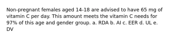 Non-pregnant females aged 14-18 are advised to have 65 mg of vitamin C per day. This amount meets the vitamin C needs for 97% of this age and gender group. a. RDA b. AI c. EER d. UL e. DV