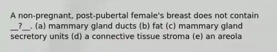 A non-pregnant, post-pubertal female's breast does not contain __?__. (a) mammary gland ducts (b) fat (c) mammary gland secretory units (d) a <a href='https://www.questionai.com/knowledge/kYDr0DHyc8-connective-tissue' class='anchor-knowledge'>connective tissue</a> stroma (e) an areola