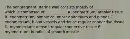 The nonpregnant uterine wall consists mostly of ___________, which is composed of ___________. A. perimetrium; areolar tissue B. endometrium; simple columnar epithelium and glands C. endometrium; blood vessels and dense regular connective tissue D. myometrium; dense irregular connective tissue E. myometrium; bundles of smooth muscle