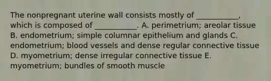 The nonpregnant uterine wall consists mostly of ___________, which is composed of ___________. A. perimetrium; areolar tissue B. endometrium; simple columnar epithelium and glands C. endometrium; blood vessels and dense regular connective tissue D. myometrium; dense irregular connective tissue E. myometrium; bundles of smooth muscle