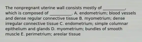 The nonpregnant uterine wall consists mostly of ___________, which is composed of ___________. A. endometrium; blood vessels and dense regular connective tissue B. myometrium; dense irregular connective tissue C. endometrium; simple columnar epithelium and glands D. myometrium; bundles of smooth muscle E. perimetrium; areolar tissue