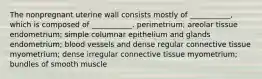 The nonpregnant uterine wall consists mostly of ___________, which is composed of ___________. perimetrium; areolar tissue endometrium; simple columnar epithelium and glands endometrium; blood vessels and dense regular connective tissue myometrium; dense irregular connective tissue myometrium; bundles of smooth muscle