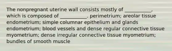 The nonpregnant uterine wall consists mostly of ___________, which is composed of ___________. perimetrium; areolar tissue endometrium; simple columnar epithelium and glands endometrium; <a href='https://www.questionai.com/knowledge/kZJ3mNKN7P-blood-vessels' class='anchor-knowledge'>blood vessels</a> and dense regular <a href='https://www.questionai.com/knowledge/kYDr0DHyc8-connective-tissue' class='anchor-knowledge'>connective tissue</a> myometrium; dense irregular connective tissue myometrium; bundles of smooth muscle