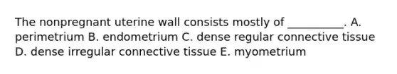 The nonpregnant uterine wall consists mostly of __________. A. perimetrium B. endometrium C. dense regular connective tissue D. dense irregular connective tissue E. myometrium