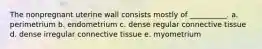 The nonpregnant uterine wall consists mostly of __________. a. perimetrium b. endometrium c. dense regular connective tissue d. dense irregular connective tissue e. myometrium