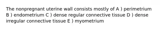 The nonpregnant uterine wall consists mostly of A ) perimetrium B ) endometrium C ) dense regular connective tissue D ) dense irregular connective tissue E ) myometrium