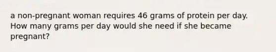 a non-pregnant woman requires 46 grams of protein per day. How many grams per day would she need if she became pregnant?