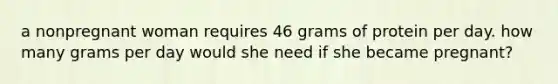 a nonpregnant woman requires 46 grams of protein per day. how many grams per day would she need if she became pregnant?