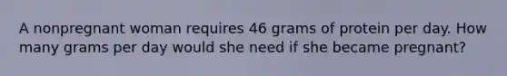 A nonpregnant woman requires 46 grams of protein per day. How many grams per day would she need if she became pregnant?