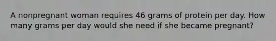 A nonpregnant woman requires 46 grams of protein per day. How many grams per day would she need if she became pregnant?​