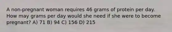 A non-pregnant woman requires 46 grams of protein per day. How may grams per day would she need if she were to become pregnant? A) 71 B) 94 C) 156 D) 215