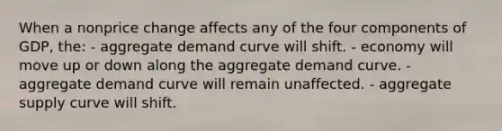 When a nonprice change affects any of the four components of GDP, the: - aggregate demand curve will shift. - economy will move up or down along the aggregate demand curve. - aggregate demand curve will remain unaffected. - aggregate supply curve will shift.