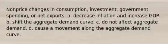 Nonprice changes in consumption, investment, government spending, or net exports: a. decrease inflation and increase GDP. b. shift the aggregate demand curve. c. do not affect aggregate demand. d. cause a movement along the aggregate demand curve.