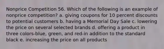 Nonprice Competition 56. Which of the following is an example of nonprice competition? a. giving coupons for 10 percent discounts to potential customers b. having a Memorial Day Sale c. lowering the price on several selected brands d. offering a product in three colors-blue, green, and red-in addition to the standard black e. increasing the price on all products