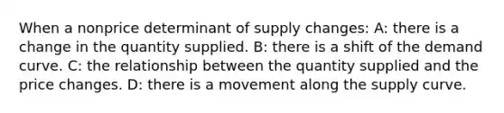 When a nonprice determinant of supply changes: A: there is a change in the quantity supplied. B: there is a shift of the demand curve. C: the relationship between the quantity supplied and the price changes. D: there is a movement along the supply curve.