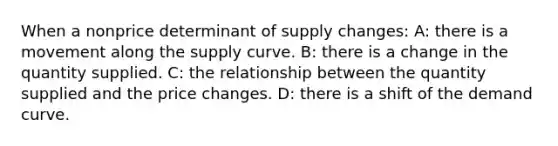 When a nonprice determinant of supply changes: A: there is a movement along the supply curve. B: there is a change in the quantity supplied. C: the relationship between the quantity supplied and the price changes. D: there is a shift of the demand curve.