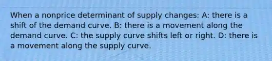 When a nonprice determinant of supply changes: A: there is a shift of the demand curve. B: there is a movement along the demand curve. C: the supply curve shifts left or right. D: there is a movement along the supply curve.