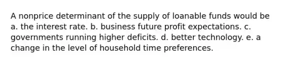 A nonprice determinant of the supply of loanable funds would be a. the interest rate. b. business future profit expectations. c. governments running higher deficits. d. better technology. e. a change in the level of household time preferences.