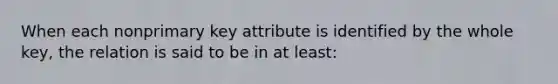 When each nonprimary key attribute is identified by the whole key, the relation is said to be in at least: