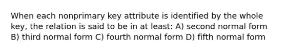 When each nonprimary key attribute is identified by the whole key, the relation is said to be in at least: A) second normal form B) third normal form C) fourth normal form D) fifth normal form