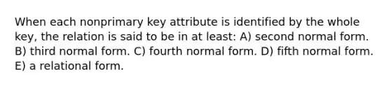 When each nonprimary key attribute is identified by the whole key, the relation is said to be in at least: A) second normal form. B) third normal form. C) fourth normal form. D) fifth normal form. E) a relational form.