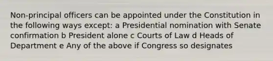 Non-principal officers can be appointed under the Constitution in the following ways except: a Presidential nomination with Senate confirmation b President alone c Courts of Law d Heads of Department e Any of the above if Congress so designates