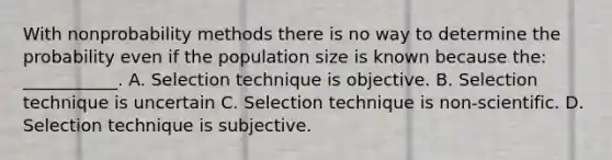 With nonprobability methods there is no way to determine the probability even if the population size is known because the: ___________. A. Selection technique is objective. B. Selection technique is uncertain C. Selection technique is non-scientific. D. Selection technique is subjective.