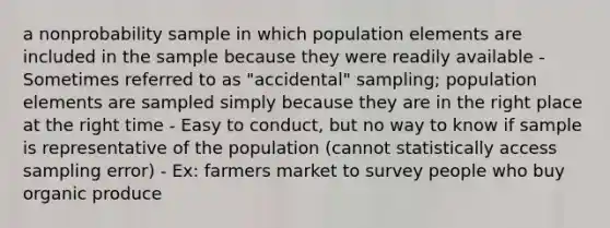 a nonprobability sample in which population elements are included in the sample because they were readily available - Sometimes referred to as "accidental" sampling; population elements are sampled simply because they are in the right place at the right time - Easy to conduct, but no way to know if sample is representative of the population (cannot statistically access sampling error) - Ex: farmers market to survey people who buy organic produce