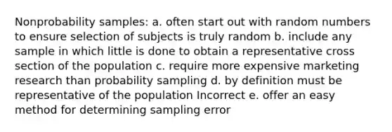 Nonprobability samples: a. often start out with random numbers to ensure selection of subjects is truly random b. include any sample in which little is done to obtain a representative cross section of the population c. require more expensive marketing research than probability sampling d. by definition must be representative of the population Incorrect e. offer an easy method for determining sampling error