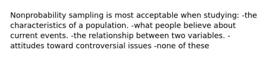 Nonprobability sampling is most acceptable when studying: -the characteristics of a population. -what people believe about current events. -the relationship between two variables. -attitudes toward controversial issues -none of these