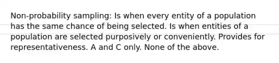 Non-probability sampling: Is when every entity of a population has the same chance of being selected. Is when entities of a population are selected purposively or conveniently. Provides for representativeness. A and C only. None of the above.