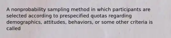 A nonprobability sampling method in which participants are selected according to prespecified quotas regarding demographics, attitudes, behaviors, or some other criteria is called