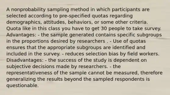 A nonprobability sampling method in which participants are selected according to pre-specified quotas regarding demographics, attitudes, behaviors, or some other criteria. Quota like in this class you have to get 30 people to take survey. Advantages: - the sample generated contains specific subgroups in the proportions desired by researchers . - Use of quotas ensures that the appropriate subgroups are identified and included in the survey. - reduces selection bias by field workers. Disadvantages: - the success of the study is dependent on subjective decisions made by researchers. - the representativeness of the sample cannot be measured, therefore generalizing the results beyond the sampled respondents is questionable.