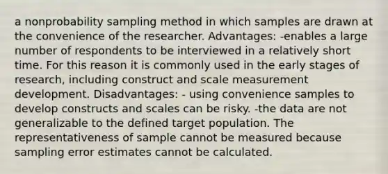 a nonprobability sampling method in which samples are drawn at the convenience of the researcher. Advantages: -enables a large number of respondents to be interviewed in a relatively short time. For this reason it is commonly used in the early stages of research, including construct and scale measurement development. Disadvantages: - using convenience samples to develop constructs and scales can be risky. -the data are not generalizable to the defined target population. The representativeness of sample cannot be measured because sampling error estimates cannot be calculated.