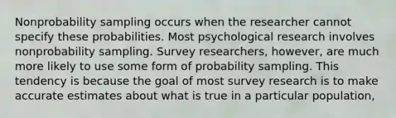 Nonprobability sampling occurs when the researcher cannot specify these probabilities. Most psychological research involves nonprobability sampling. Survey researchers, however, are much more likely to use some form of probability sampling. This tendency is because the goal of most survey research is to make accurate estimates about what is true in a particular population,