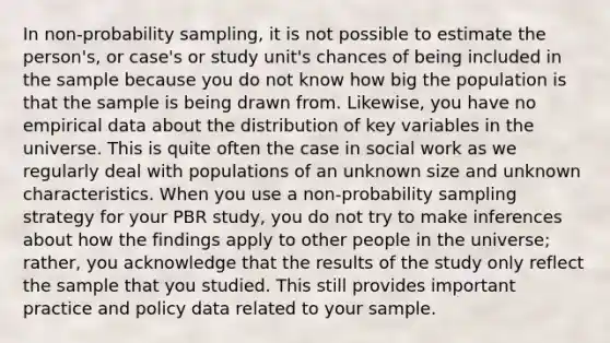 In non-probability sampling, it is not possible to estimate the person's, or case's or study unit's chances of being included in the sample because you do not know how big the population is that the sample is being drawn from. Likewise, you have no empirical data about the distribution of key variables in the universe. This is quite often the case in social work as we regularly deal with populations of an unknown size and unknown characteristics. When you use a non-probability sampling strategy for your PBR study, you do not try to make inferences about how the findings apply to other people in the universe; rather, you acknowledge that the results of the study only reflect the sample that you studied. This still provides important practice and policy data related to your sample.