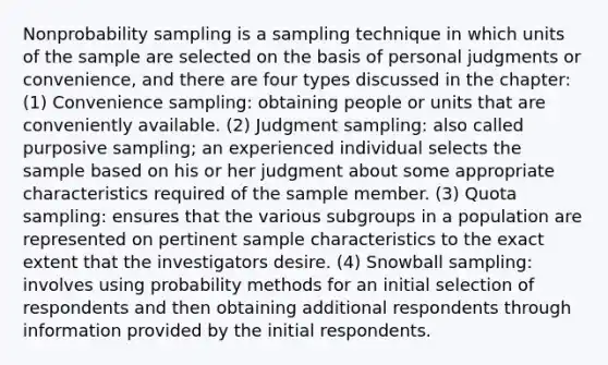 Nonprobability sampling is a sampling technique in which units of the sample are selected on the basis of personal judgments or convenience, and there are four types discussed in the chapter: (1) Convenience sampling: obtaining people or units that are conveniently available. (2) Judgment sampling: also called purposive sampling; an experienced individual selects the sample based on his or her judgment about some appropriate characteristics required of the sample member. (3) Quota sampling: ensures that the various subgroups in a population are represented on pertinent sample characteristics to the exact extent that the investigators desire. (4) Snowball sampling: involves using probability methods for an initial selection of respondents and then obtaining additional respondents through information provided by the initial respondents.