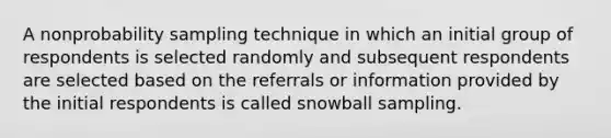 A nonprobability sampling technique in which an initial group of respondents is selected randomly and subsequent respondents are selected based on the referrals or information provided by the initial respondents is called snowball sampling.