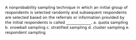 A nonprobability sampling technique in which an initial group of respondents is selected randomly and subsequent respondents are selected based on the referrals or information provided by the initial respondents is called _____________. a. quota sampling b. snowball sampling c. stratified sampling d. cluster sampling e. respondent sampling