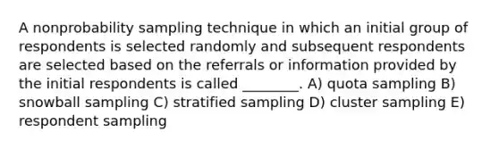 A nonprobability sampling technique in which an initial group of respondents is selected randomly and subsequent respondents are selected based on the referrals or information provided by the initial respondents is called ________. A) quota sampling B) snowball sampling C) stratified sampling D) cluster sampling E) respondent sampling