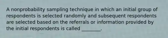 A nonprobability sampling technique in which an initial group of respondents is selected randomly and subsequent respondents are selected based on the referrals or information provided by the initial respondents is called ________.