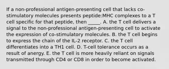 If a non-professional antigen-presenting cell that lacks co-stimulatory molecules presents peptide:MHC complexes to a T cell specific for that peptide, then _____. A. the T cell delivers a signal to the non-professional antigen-presenting cell to activate the expression of co-stimulatory molecules. B. the T cell begins to express the chain of the IL-2 receptor. C. the T cell differentiates into a TH1 cell. D. T-cell tolerance occurs as a result of anergy. E. the T cell is more heavily reliant on signals transmitted through CD4 or CD8 in order to become activated.