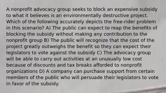 A nonprofit advocacy group seeks to block an expensive subsidy to what it believes is an environmentally destructive project. Which of the following accurately depicts the free-rider problem in this scenario? A) The public can expect to reap the benefits of blocking the subsidy without making any contribution to the nonprofit group B) The public will recognize that the cost of the project greatly outweighs the benefit so they can expect their legislators to vote against the subsidy C) The advocacy group will be able to carry out activities at an unusually low cost because of discounts and tax breaks afforded to nonprofit organizations D) A company can purchase support from certain members of the public who will persuade their legislators to vote in favor of the subsidy.